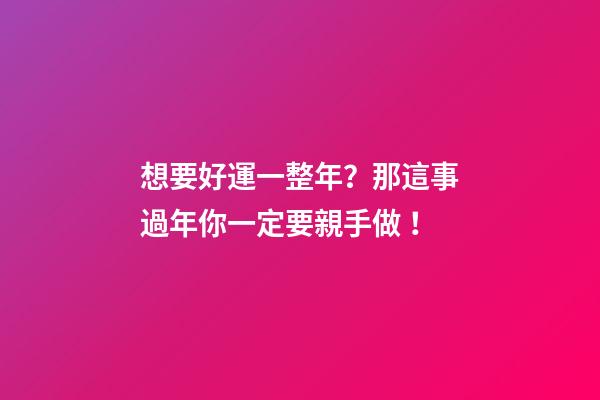 想要好運一整年？那這事過年你一定要親手做！
